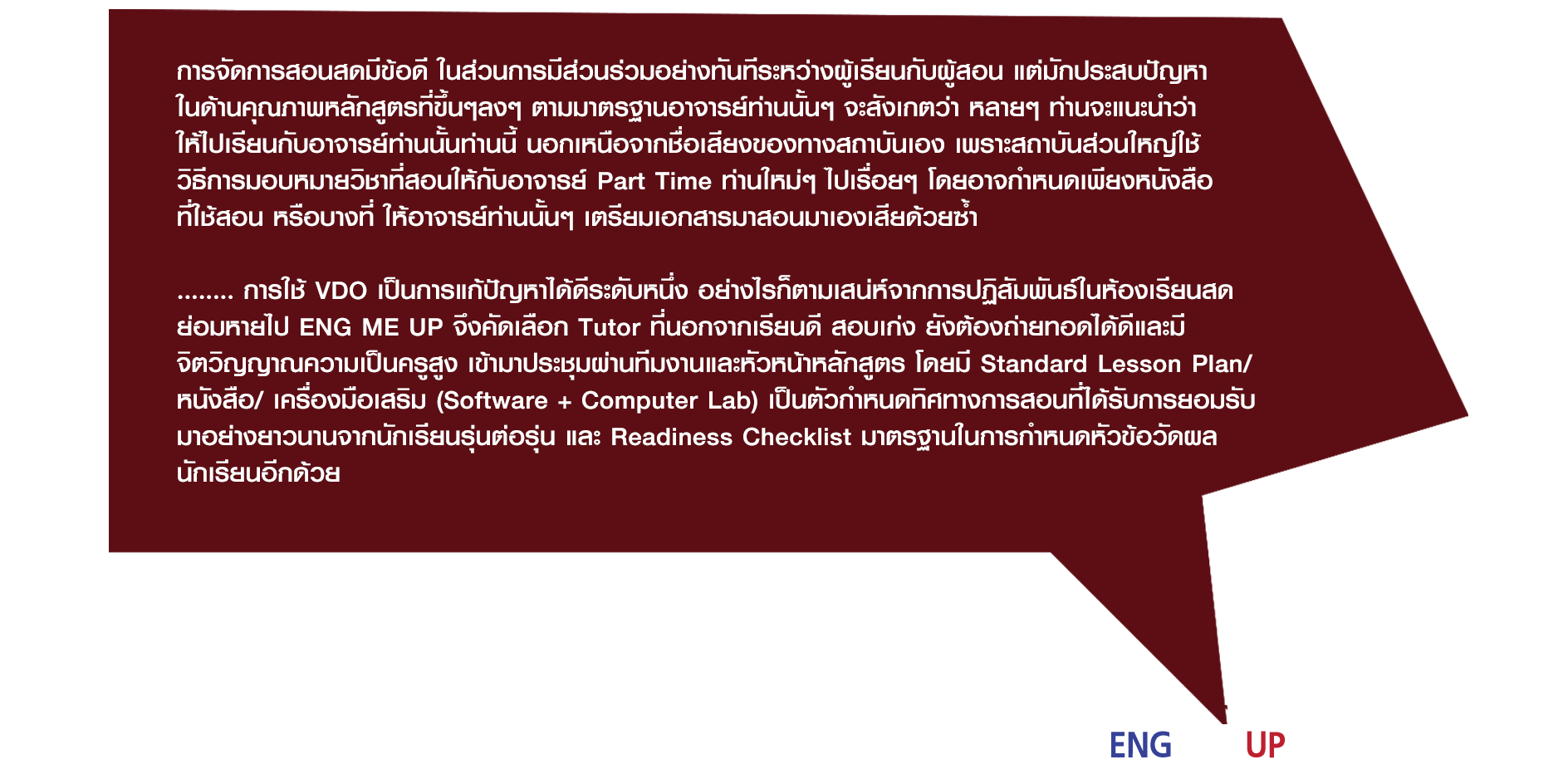 การจัดการสอนสดมีข้อดี ในส่วนการมีส่วนร่วมอย่างทันทีระหว่างผู้เรียนกับผู้สอน แต่มักประสบปัญหาในด้านคุณภาพหลักสูตรที่ขึ้นๆลงๆ ตามมาตรฐานอาจารย์ท่านนั้นๆ จะสังเกตว่า หลายๆ ท่านจะแนะนำว่าให้ไปเรียนกับอาจารย์ท่านนั้นท่านนี้ นอกเหนือจากชื่อเสียงของทางสถาบันเอง เพราะสถาบันส่วนใหญ่ใช้วิธีการมอบหมายวิชาที่สอนให้กับอาจารย์ Part Time ท่านใหม่ๆ ไปเรื่อยๆ โดยอาจกำหนดเพียงหนังสือที่ใช้สอน หรือบางที่ ให้อาจารย์ท่านนั้นๆ เตรียมเอกสารมาสอนมาเองเสียด้วยซ้ำ ........ การใช้ VDO เป็นการแก้ปัญหาได้ดีระดับหนึ่ง อย่างไรก็ตามเสน่ห์จากการปฏิสัมพันธ์ในห้องเรียนสดย่อมหายไป ENG ME UP จึงคัดเลือก Tutor ที่นอกจากเรียนดี สอบเก่ง ยังต้องถ่ายทอดได้ดีและมีจิตวิญญาณความเป็นครูสูง เข้ามาประชุมผ่านทีมงานและหัวหน้าหลักสูตร โดยมี Standard Lesson Plan/ หนังสือ/ เครื่องมือเสริม (Software + Computer Lab) เป็นตัวกำหนดทิศทางการสอนที่ได้รับการยอมรับมาอย่างยาวนานจากนักเรียนรุ่นต่อรุ่น และ Readiness Checklist มาตรฐานในการกำหนดหัวข้อวัดผลนักเรียนอีกด้วย