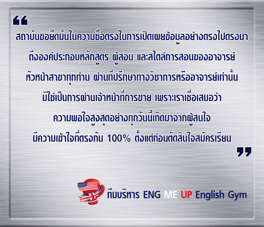 สถาบันขอยึดมั่นในความซื่อตรงในการเปิดเผยข้อมูลอย่างตรงไปตรงมา ถึงองค์ประกอบหลักสูตร ผู้สอน และสไตล์การสอนของอาจารย์หัวหน้าสาขาทุกท่าน ผ่านที่ปรึกษาทางวิชาการหรืออาจารย์เท่านั้น มิใช่เป็นการผ่านเจ้าหน้าที่การขาย เพราะเราเชื่อเสมอว่า ความพอใจสูงสุดอย่างทุกวันนี้เกิดมาจากผู้สนใจมีความเข้าใจที่ตรงกัน 100% ตั้งแต่ก่อนตัดสินใจสมัครเรียน